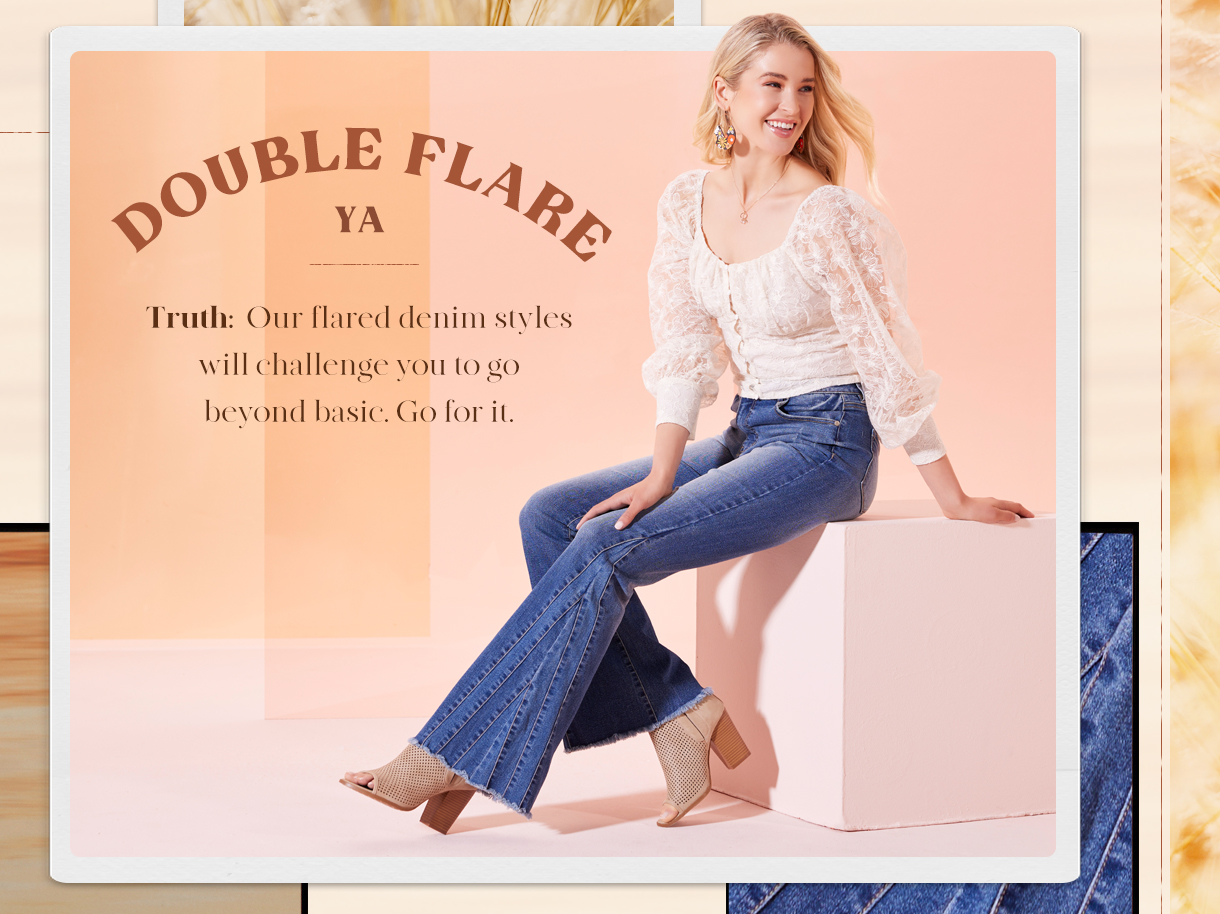 Double Flare Ya. Truth our flared denim styles will challenged you to go beyond basic. Go for it.